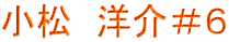 小松　洋介＃６